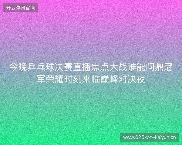 今晚乒乓球决赛直播焦点大战谁能问鼎冠军荣耀时刻来临巅峰对决夜 今晚乒乓球决赛直播焦点大战谁能问鼎冠军荣耀时刻来临巅峰对决夜