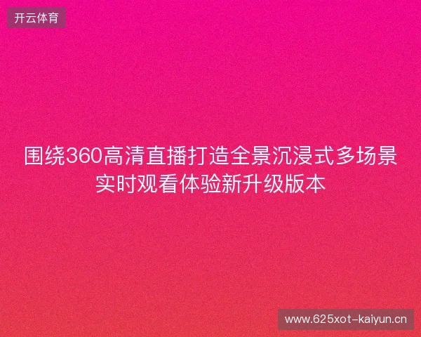 围绕360高清直播打造全景沉浸式多场景实时观看体验新升级版本