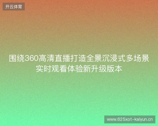 围绕360高清直播打造全景沉浸式多场景实时观看体验新升级版本