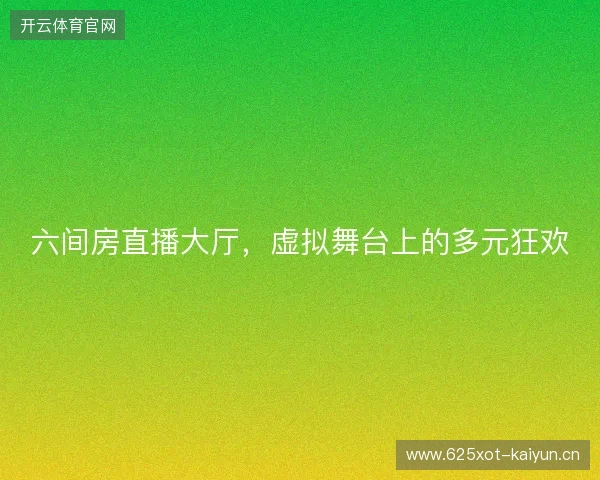 六间房直播大厅,虚拟舞台上的多元狂欢 六间房直播大厅,虚拟舞台上的多元狂欢